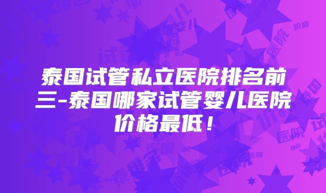 泰国试管私立医院排名前三-泰国哪家试管婴儿医院价格最低！