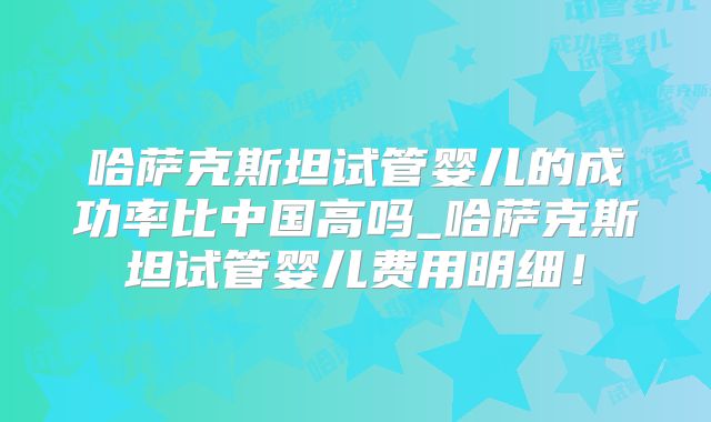 哈萨克斯坦试管婴儿的成功率比中国高吗_哈萨克斯坦试管婴儿费用明细!