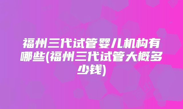 福州三代试管婴儿机构有哪些(福州三代试管大概多少钱)