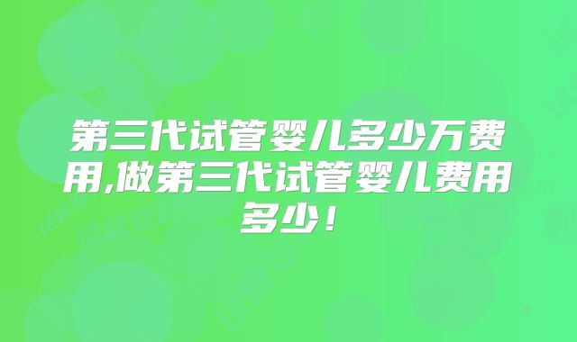 第三代试管婴儿多少万费用,做第三代试管婴儿费用多少!