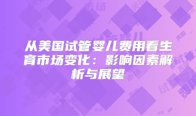 从美国试管婴儿费用看生育市场变化:影响因素解析与展望