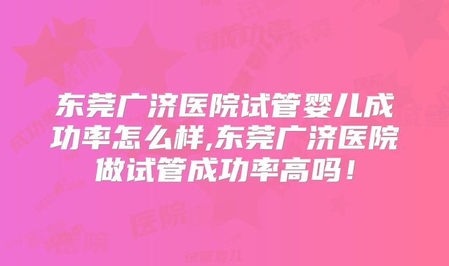 东莞广济医院试管婴儿成功率怎么样,东莞广济医院做试管成功率高吗！