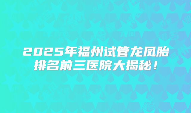 2025年福州试管龙凤胎排名前三医院大揭秘！