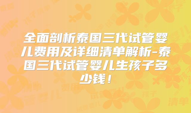 全面剖析泰国三代试管婴儿费用及详细清单解析-泰国三代试管婴儿生孩子多少钱!