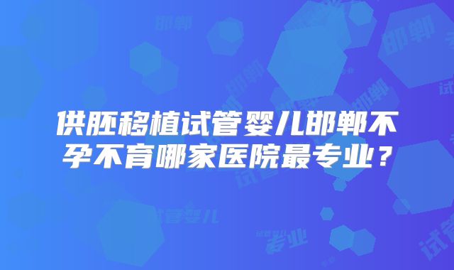 供胚移植试管婴儿邯郸不孕不育哪家医院最专业?