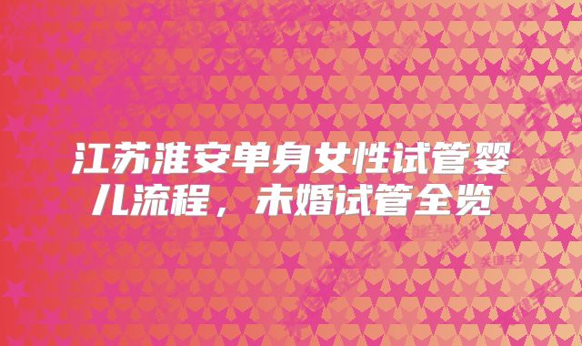 江苏淮安单身女性试管婴儿流程，未婚试管全览