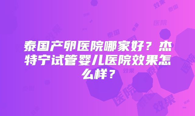泰国产卵医院哪家好？杰特宁试管婴儿医院效果怎么样？
