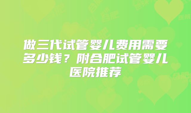 做三代试管婴儿费用需要多少钱?附合肥试管婴儿医院推荐