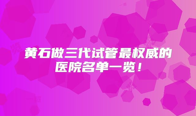 黄石做三代试管最权威的医院名单一览！