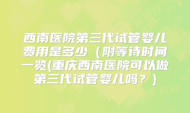 西南医院第三代试管婴儿费用是多少（附等待时间一览(重庆西南医院可以做第三代试管婴儿吗？)