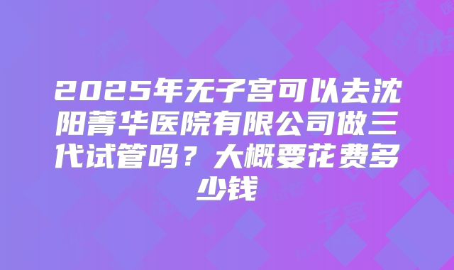 2025年无子宫可以去沈阳菁华医院有限公司做三代试管吗?大概要花费多少钱