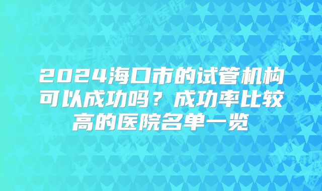 2024海口市的试管机构可以成功吗？成功率比较高的医院名单一览