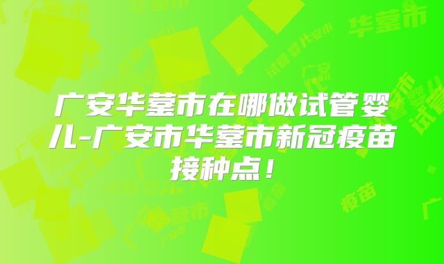 广安华蓥市在哪做试管婴儿-广安市华蓥市新冠疫苗接种点！