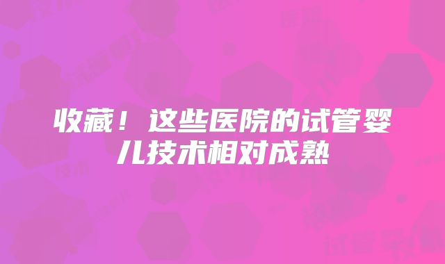 收藏！这些医院的试管婴儿技术相对成熟