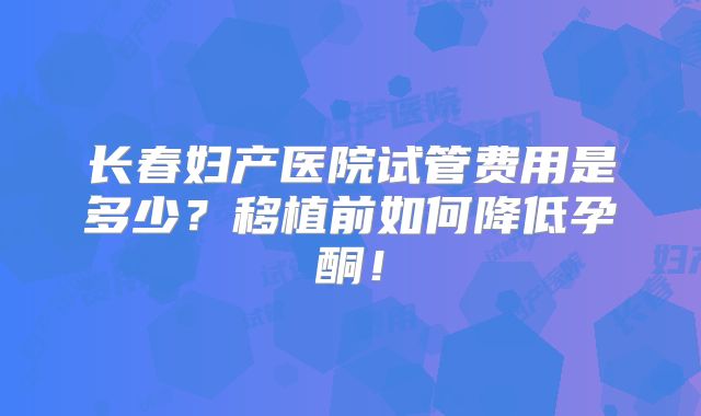 长春妇产医院试管费用是多少？移植前如何降低孕酮！