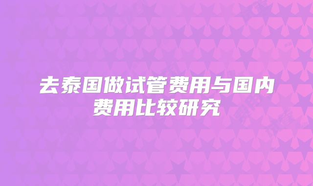 去泰国做试管费用与国内费用比较研究