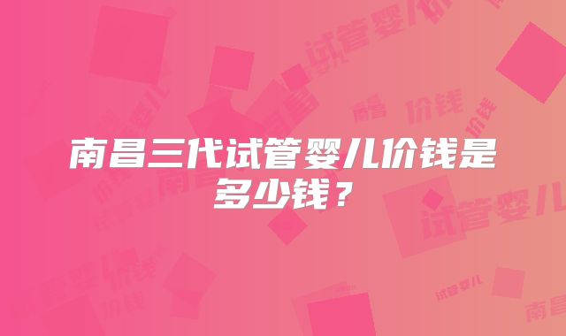 南昌三代试管婴儿价钱是多少钱？