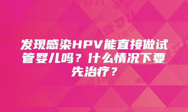 发现感染HPV能直接做试管婴儿吗？什么情况下要先治疗？