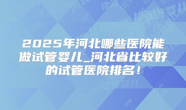 2025年河北哪些医院能做试管婴儿_河北省比较好的试管医院排名！