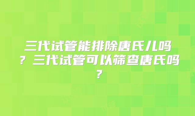三代试管能排除唐氏儿吗?三代试管可以筛查唐氏吗?