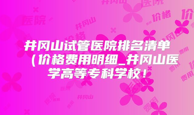 井冈山试管医院排名清单(价格费用明细_井冈山医学高等专科学校!