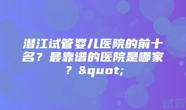 潜江试管婴儿医院的前十名?最靠谱的医院是哪家?"
