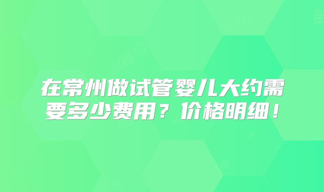 在常州做试管婴儿大约需要多少费用？价格明细！