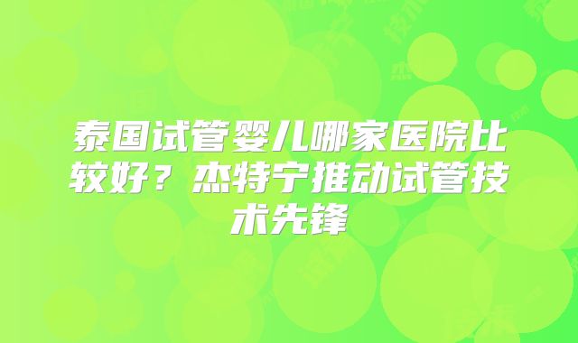 泰国试管婴儿哪家医院比较好？杰特宁推动试管技术先锋