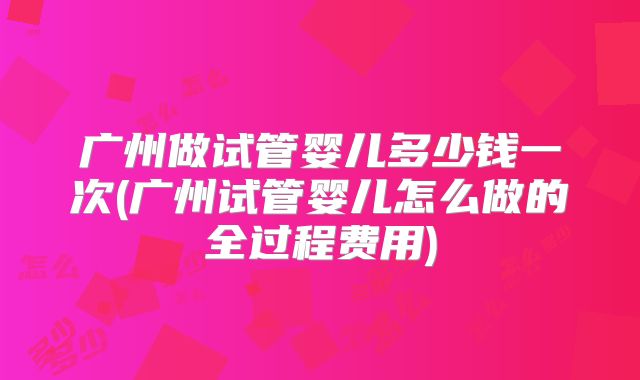 广州做试管婴儿多少钱一次(广州试管婴儿怎么做的全过程费用)