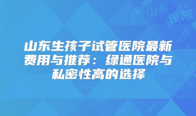 山东生孩子试管医院最新费用与推荐：绿通医院与私密性高的选择