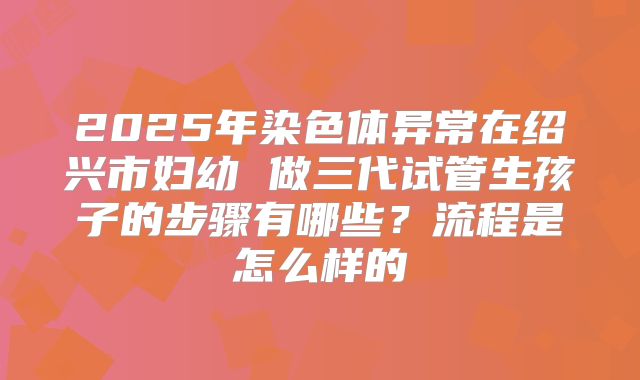 2025年染色体异常在绍兴市妇幼 做三代试管生孩子的步骤有哪些?流程是怎么样的