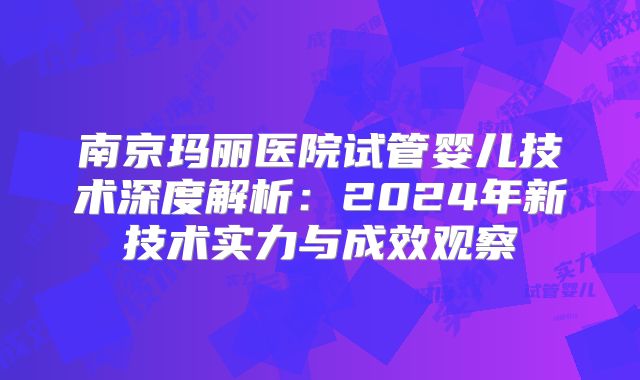 南京玛丽医院试管婴儿技术深度解析：2024年新技术实力与成效观察