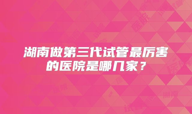 湖南做第三代试管最厉害的医院是哪几家？