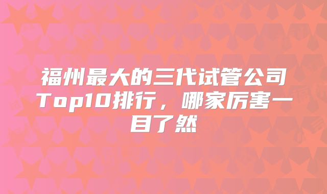 福州最大的三代试管公司Top10排行，哪家厉害一目了然
