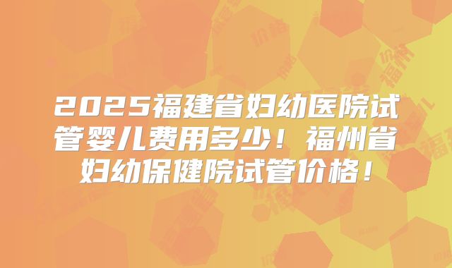 2025福建省妇幼医院试管婴儿费用多少!福州省妇幼保健院试管价格!