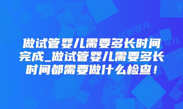 做试管婴儿需要多长时间完成_做试管婴儿需要多长时间都需要做什么检查！