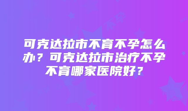 可克达拉市不育不孕怎么办？可克达拉市治疗不孕不育哪家医院好？