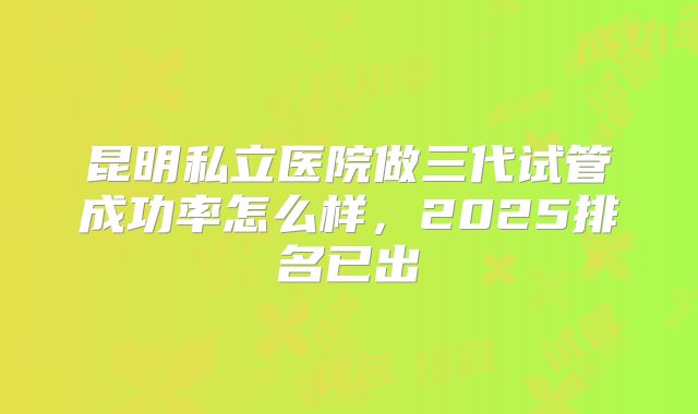 昆明私立医院做三代试管成功率怎么样,2025排名已出