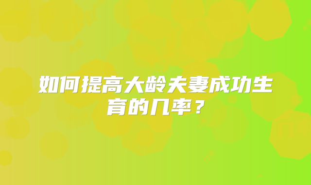 如何提高大龄夫妻成功生育的几率？