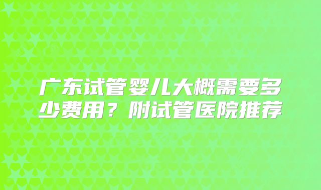 广东试管婴儿大概需要多少费用？附试管医院推荐