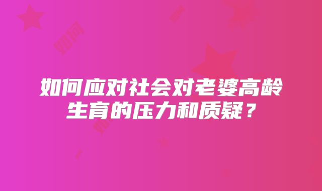 如何应对社会对老婆高龄生育的压力和质疑?