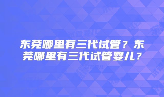 东莞哪里有三代试管？东莞哪里有三代试管婴儿？