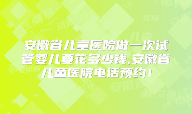 安徽省儿童医院做一次试管婴儿要花多少钱,安徽省儿童医院电话预约！