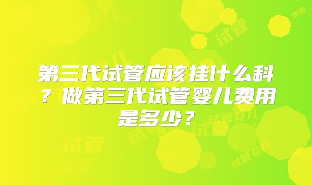 第三代试管应该挂什么科?做第三代试管婴儿费用是多少?