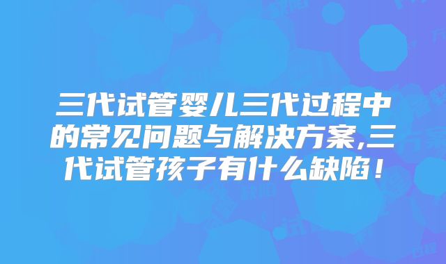 三代试管婴儿三代过程中的常见问题与解决方案,三代试管孩子有什么缺陷！