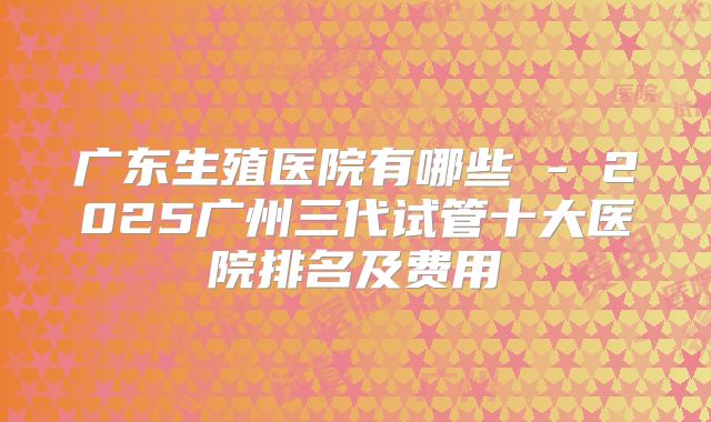 广东生殖医院有哪些 - 2025广州三代试管十大医院排名及费用