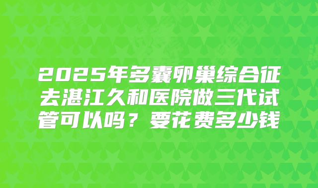 2025年多囊卵巢综合征去湛江久和医院做三代试管可以吗？要花费多少钱