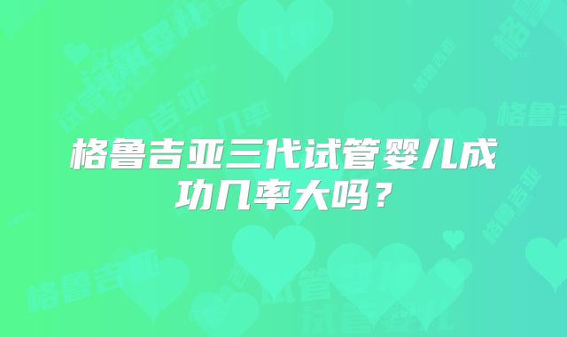格鲁吉亚三代试管婴儿成功几率大吗？