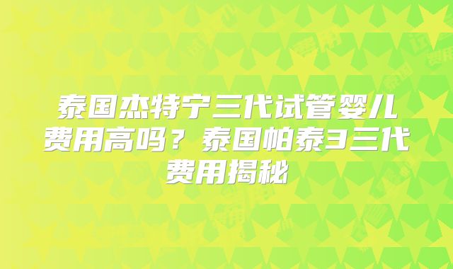 泰国杰特宁三代试管婴儿费用高吗？泰国帕泰3三代费用揭秘