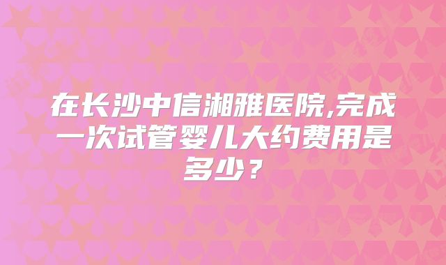 在长沙中信湘雅医院,完成一次试管婴儿大约费用是多少？